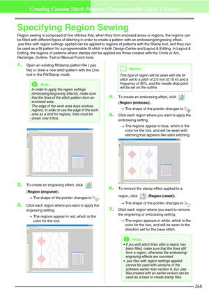 Page 274268
Creating Custom Stitch Patterns (Programmable Stitch Creator)
Specifying Region Sewing
Region sewing is composed of line stitches that, when they form enclosed areas or regions, the regions can 
be filled with different types of stitching in order to create a pattern with an embossing/engraving effect. 
.pas files with region settings applied can be applied to regions of patterns with the Stamp tool, and they can 
be used as a fill pattern for a programmable fill stitch in both Design Center and...