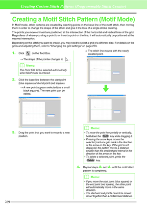 Page 275269
Creating Custom Stitch Patterns (Programmable Stitch Creator)
Creating a Motif Stitch Pattern (Motif Mode)
In Motif mode, stitch patterns are created by inserting points on the base line of the motif stitch, then moving 
them in order to change the shape of the stitch and give it the look of a single-stroke drawing.
The points you move or insert are positioned at the intersection of the horizontal and vertical lines of the grid. 
Regardless of where you drag a point to or insert a point on the line,...