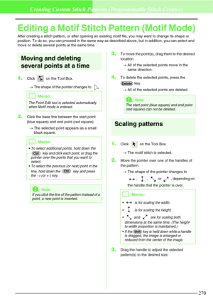 Page 276270
Creating Custom Stitch Patterns (Programmable Stitch Creator)
Editing a Motif Stitch Pattern (Motif Mode)
After creating a stitch pattern, or after opening an existing motif file, you may want to change its shape or 
position. To do so, you can proceed in the same way as described above, but in addition, you can select and 
move or delete several points at the same time.
Moving and deleting 
several points at a time
1.Click   on the Tool Box. 
→The shape of the pointer changes to  .
2.Click the base...
