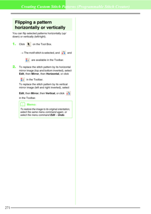 Page 277271
Creating Custom Stitch Patterns (Programmable Stitch Creator)
Flipping a pattern 
horizontally or vertically
You can flip selected patterns horizontally (up/
down) or vertically (left/right).
1.Click   on the Tool Box. 
→The motif stitch is selected, and   and 
 are available in the Toolbar.
2.To replace the stitch pattern by its horizontal 
mirror image (top and bottom inverted), select 
Edit, then Mirror, then Horizontal, or click 
 in the Toolbar.
To replace the stitch pattern by its vertical...