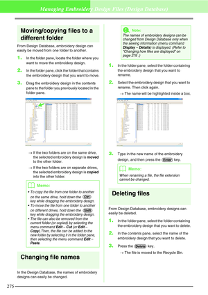 Page 281275
Managing Embroidery Design Files (Design Database)
Moving/copying files to a 
different folder
From Design Database, embroidery design can 
easily be moved from one folder to another.
1.In the folder pane, locate the folder where you 
want to move the embroidery design.
2.In the folder pane, click the folder that contains 
the embroidery design that you want to move.
3.Drag the embroidery design in the contents 
pane to the folder you previously located in the 
folder pane.
→If the two folders are on...