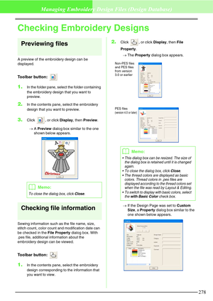 Page 284278
Managing Embroidery Design Files (Design Database)
Checking Embroidery Designs
Previewing files
A preview of the embroidery design can be 
displayed.
Toolbar button: 
1.In the folder pane, select the folder containing 
the embroidery design that you want to 
preview.
2.In the contents pane, select the embroidery 
design that you want to preview.
3.Click  , or click Display, then Preview.
→A Preview dialog box similar to the one 
shown below appears.
Checking file information
Sewing information such...