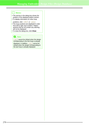 Page 285279
Managing Embroidery Design Files (Design Database)
b
Memo:
 The red box in the dialog box shows the 
position of the displayed pattern section.
 To display information for other hoop 
positions, click   or  .
 The hoop positions are displayed in order 
from left to right, top to bottom. Pattern 
sections that do not contain any stitching 
will not be displayed.
 To close the dialog box, click 
Close.
aNote:
 cannot be clicked when the design 
corresponding to the first hoop is already 
displayed....