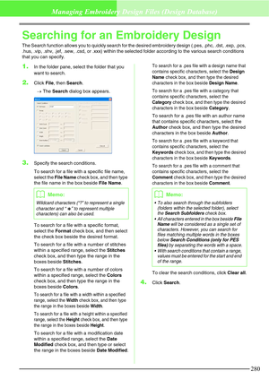 Page 286280
Managing Embroidery Design Files (Design Database)
Searching for an Embroidery Design
The Search function allows you to quickly search for the desired embroidery design (.pes, .phc, .dst, .exp, .pcs, 
.hus, .vip, .shv, .jef, .sew, .csd, or .xxx) within the selected folder according to the various search conditions 
that you can specify.
1.In the folder pane, select the folder that you 
want to search.
2.Click File, then Search.
→The Search dialog box appears.
3.Specify the search conditions.
To...