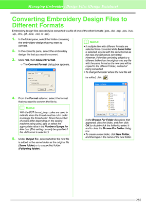 Page 288282
Managing Embroidery Design Files (Design Database)
Converting Embroidery Design Files to 
Different Formats
Embroidery design files can easily be converted to a file of one of the other formats (.pes, .dst, .exp, .pcs, .hus, 
.vip, .shv, .jef, .sew, .csd, or .xxx).
1.In the folder pane, select the folder containing 
the embroidery design that you want to 
convert.
2.In the contents pane, select the embroidery 
design file that you want to convert.
3.Click File, then Convert Format.
→The Convert...