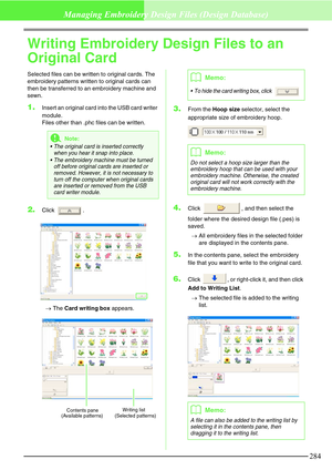 Page 290284
Managing Embroidery Design Files (Design Database)
Writing Embroidery Design Files to an 
Original Card
Selected files can be written to original cards. The 
embroidery patterns written to original cards can 
then be transferred to an embroidery machine and 
sewn.
1.Insert an original card into the USB card writer 
module.
Files other than .phc files can be written.
2.Click .
→The Card writing box appears.
3.From the Hoop size selector, select the 
appropriate size of embroidery hoop.
4.Click  , and...