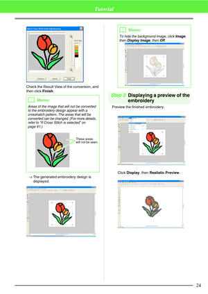 Page 3024
Tutorial
Check the Result View of the conversion, and 
then click Finish.
→The generated embroidery design is 
displayed.
Step 3Displaying a preview of the 
embroidery
Preview the finished embroidery.
Click Display, then Realistic Preview.
bMemo:
Areas of the image that will not be converted 
to the embroidery design appear with a 
crosshatch pattern. The areas that will be 
converted can be changed. (For more details, 
refer to “If Cross Stitch is selected” on 
page 91.)
These areas 
will not be...