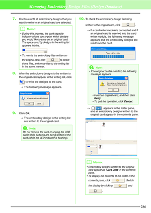 Page 292286
Managing Embroidery Design Files (Design Database)
7.Continue until all embroidery designs that you 
want to write to an original card are selected.
8.After the embroidery designs to be written to 
the original card appear in the writing list, click 
 to write the designs to the card.
→The following message appears.
9.Click OK.
→The embroidery design in the writing list 
are written to the original card.
10.To check the embroidery design file being 
written to the original card, click  .
→If a card...