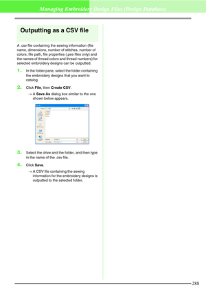 Page 294288
Managing Embroidery Design Files (Design Database)
Outputting as a CSV file
A .csv file containing the sewing information (file 
name, dimensions, number of stitches, number of 
colors, file path, file properties (.pes files only) and 
the names of thread colors and thread numbers) for 
selected embroidery designs can be outputted.
1.In the folder pane, select the folder containing 
the embroidery designs that you want to 
catalog.
2.Click File, then Create CSV.
→A Save As dialog box similar to the...