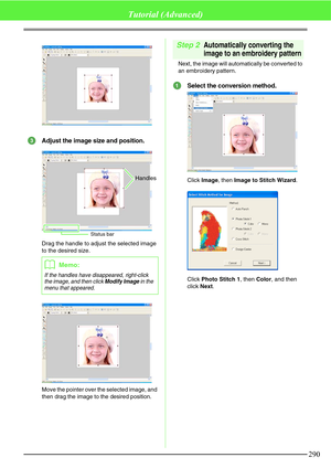 Page 296290
Tutorial (Advanced)
Adjust the image size and position.
Drag the handle to adjust the selected image 
to the desired size.
Move the pointer over the selected image, and 
then drag the image to the desired position.
Step 2Automatically converting the 
image to an embroidery pattern
Next, the image will automatically be converted to 
an embroidery pattern.
Select the conversion method.
Click Image, then Image to Stitch Wizard.
Click Photo Stitch 1, then Color, and then 
click Next.
bMemo:
If the...