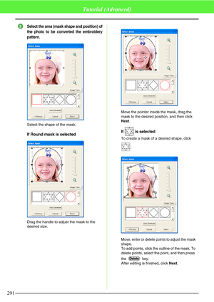 Page 297291
Tutorial (Advanced)
Select the area (mask shape and position) of
the photo to be converted the embroidery
pattern.
Select the shape of the mask.
If Round mask is selected
Drag the handle to adjust the mask to the 
desired size.Move the pointer inside the mask, drag the 
mask to the desired position, and then click 
Next.
If  is selected
To create a mask of a desired shape, click 
.
Move, enter or delete points to adjust the mask 
shape.
To add points, click the outline of the mask. To 
delete points,...