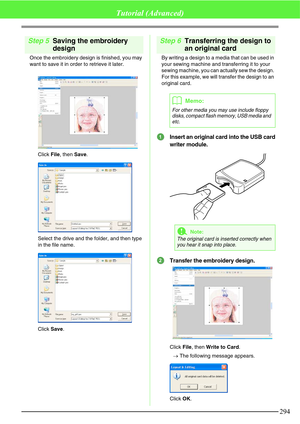 Page 300294
Tutorial (Advanced)
Step 5Saving the embroidery 
design
Once the embroidery design is finished, you may 
want to save it in order to retrieve it later.
Click File, then Save.
Select the drive and the folder, and then type 
in the file name.
Click Save.
Step 6Transferring the design to 
an original card
By writing a design to a media that can be used in 
your sewing machine and transferring it to your 
sewing machine, you can actually sew the design. 
For this example, we will transfer the design to...