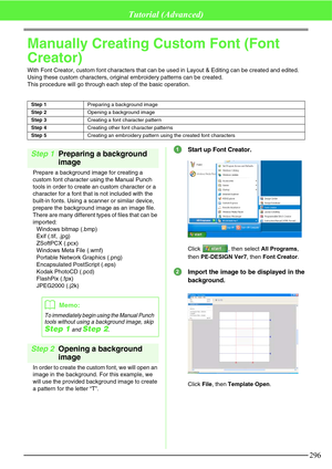 Page 302296
Tutorial (Advanced)
Manually Creating Custom Font (Font 
Creator)
With Font Creator, custom font characters that can be used in Layout & Editing can be created and edited. 
Using these custom characters, original embroidery patterns can be created.
This procedure will go through each step of the basic operation.
Step 1Preparing a background 
image
Prepare a background image for creating a 
custom font character using the Manual Punch 
tools in order to create an custom character or a 
character for a...