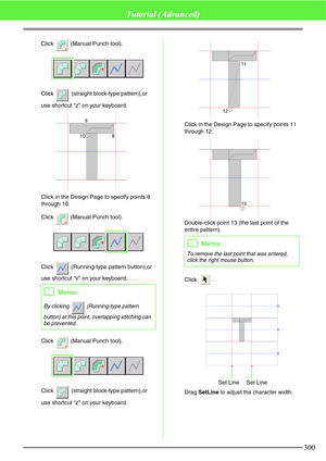 Page 306300
Tutorial (Advanced)
Click   (Manual Punch tool).
Click   (straight block-type pattern),or 
use shortcut “z” on your keyboard.
Click in the Design Page to specify points 8 
through 10.
Click   (Manual Punch tool).
Click   (Running-type pattern button),or 
use shortcut “v” on your keyboard.
Click   (Manual Punch tool).
Click   (straight block-type pattern),or 
use shortcut “z” on your keyboard.Click in the Design Page to specify points 11 
through 12.
Double-click point 13 (the last point of the...