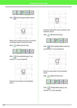 Page 309303
Tutorial (Advanced)
Click   (Running-type pattern button).
Refer to the numbers and arrow, and click in 
the Design Page to specify the points.
Click   (Manual Punch tool).
Click   (Curved Block type),or use 
shortcut “x” on your keyboard.
Draw the curve shown in the illustration 
above.Continue drawing the curve, as shown in the 
illustration above.
Click   (Manual Punch tool).
Click   (Running-type pattern button),or 
use shortcut “v” on your keyboard.
Draw the curve shown in the illustration...