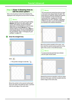 Page 314308
Tutorial (Advanced)
Step 2[Case 1] Drawing lines to 
edit the stitch pattern
Now, we are going to draw lines between the 
displayed ones using the Line tool of the Tool Box.
Draw the straight lines.
Click .
→The pointer change to look like  .
Move the pointer to the second vertical grid 
line to the right of the leftmost wave, and then 
click the top edge of the work area.Move the pointer parallel to the wave, and 
then click the second vertical grid line to the 
right of the corner in the leftmost...