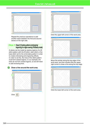 Page 315309
Tutorial (Advanced)
Repeat the previous operations to add 
another wave between the first and second 
waves on the right side.
Step 2[Case 2] Creating patterns (embossing/
engraving) for region sewing (Fill/Stamp mode)
A stamp can be made by sewing regions of a fill 
stitch pattern with the fill stitch, satin stitch or the 
base stitch set for the embroidery pattern in order 
to create embossing and engraving effects.
In order to do this, the lines of the stitch pattern 
must form closed regions. In...