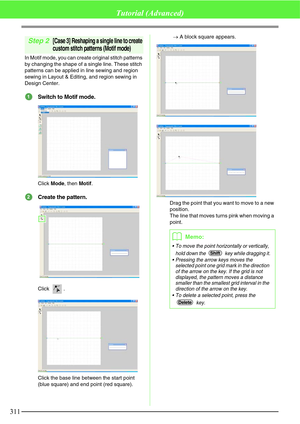 Page 317311
Tutorial (Advanced)
Step 2[Case 3] Reshaping a single line to create 
custom stitch patterns (Motif mode)
In Motif mode, you can create original stitch patterns 
by changing the shape of a single line. These stitch 
patterns can be applied in line sewing and region 
sewing in Layout & Editing, and region sewing in 
Design Center.
Switch to Motif mode.
Click Mode, then Motif.
Create the pattern.
Click . 
Click the base line between the start point 
(blue square) and end point (red square).→A block...