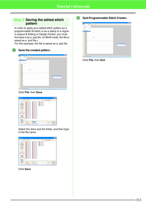 Page 318312
Tutorial (Advanced)
Step 3Saving the edited stitch 
pattern
In order to apply your edited stitch pattern as a 
programmable fill stitch or as a stamp to a region 
in Layout & Editing or Design Center, you must 
first save it as a .pas file. (In Motif mode, the file is 
saved as a .pmf file.)
For this example, the file is saved as a .pas file.
Save the created pattern.
Click File, then Save.
Select the drive and the folder, and then type 
in the file name.
Click Save.
Quit Programmable Stitch...