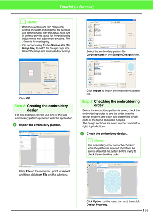 Page 320314
Tutorial (Advanced)
Click OK.
Step 2Creating the embroidery 
design
For this example, we will use one of the lace 
embroidery patterns provided with the application.
Import the embroidery pattern.
Click File on the menu bar, point to Import, 
and then click from File on the submenu.Select the embroidery pattern file 
Largelace.pes in the Sample\Design folder.
Click Import to import the embroidery pattern 
file.
Step 3Checking the embroidering 
order
Before the embroidery pattern is sewn, check the...