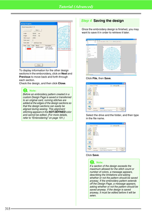 Page 321315
Tutorial (Advanced)
To display information for the other design 
sections in the emboroidery, click on Next and 
Previous to move back and forth through 
each section.
Check the design, and then click Close.
Step 4Saving the design
Once the embroidery design is finished, you may 
want to save it in order to retrieve it later.
Click File, then Save.
Select the drive and the folder, and then type 
in the file name.
Click Save.
aNote:
Before an embroidery pattern created in a 
custom Design Page is...