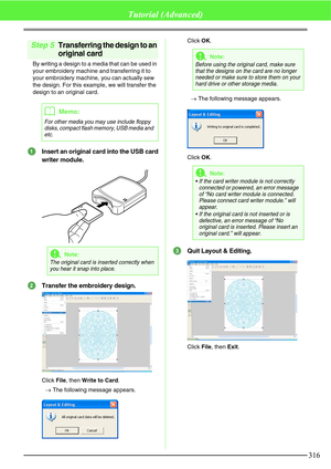 Page 322316
Tutorial (Advanced)
Step 5Transferring the design to an 
original card
By writing a design to a media that can be used in 
your embroidery machine and transferring it to 
your embroidery machine, you can actually sew 
the design. For this example, we will transfer the 
design to an original card.
Insert an original card into the USB card
writer module.
Transfer the embroidery design.
Click File, then Write to Card.
→The following message appears.Click OK.
→The following message appears.
Click OK....