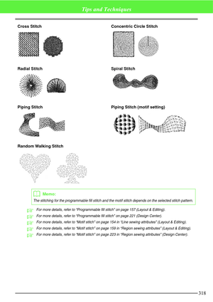 Page 324318
Tips and Techniques
Cross Stitch Concentric Circle Stitch
Radial Stitch Spiral Stitch
Piping Stitch Piping Stitch (motif setting) 
Random Walking Stitch
cFor more details, refer to “Programmable fill stitch” on page 157 (Layout & Editing).
cFor more details, refer to “Programmable fill stitch” on page 221 (Design Center).
cFor more details, refer to “Motif stitch” on page 154 in “Line sewing attributes” (Layout & Editing).
cFor more details, refer to “Motif stitch” on page 159 in “Region sewing...