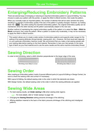 Page 325319
Tips and Techniques
Enlarging/Reducing Embroidery Patterns
There are several ways of enlarging or reducing an imported embroidery pattern in Layout & Editing. You may 
choose to scale your pattern with the pointer, or apply the Stitch to Block function, then scale the pattern.
When you normally scale an imported pattern, the number of stitches that will be sewn remains the same, 
resulting in a change of embroidery quality if the size of the pattern is greatly changed. However, by holding 
down the...