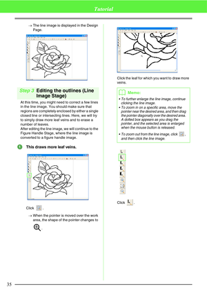 Page 4135
Tutorial
→The line image is displayed in the Design 
Page.
Step 3Editing the outlines (Line 
Image Stage)
At this time, you might need to correct a few lines 
in the line image. You should make sure that 
regions are completely enclosed by either a single 
closed line or intersecting lines. Here, we will try 
to simply draw more leaf veins and to erase a 
number of leaves.
After editing the line image, we will continue to the 
Figure Handle Stage, where the line image is 
converted to a figure handle...