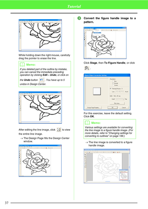 Page 4337
Tutorial
While holding down the right mouse, carefully 
drag the pointer to erase the line.
After editing the line image, click   to view 
the entire line image.
→The Design Page fills the Design Center 
window.
Convert the figure handle image to a
pattern.
Click Stage, then To Figure Handle, or click 
.
For this exercise, leave the default setting. 
Click OK.
→The line image is converted to a figure 
handle image.bMemo:
If you deleted part of the outline by mistake, 
you can cancel the immediate...