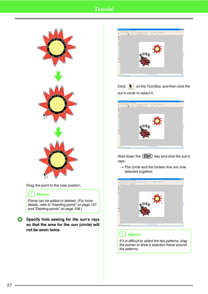 Page 6357
Tutorial
Drag the point to the new position.
Specify hole sewing for the suns rays
so that the area for the sun (circle) will
not be sewn twice.
Click   on the Tool Box, and then click the 
suns circle to select it.
Hold down the   key and click the suns 
rays.
→The circle and the broken line are now 
selected together.
bMemo:
Points can be added or deleted. (For more 
details, refer to “Inserting points” on page 107 
and “Deleting points” on page 108.)
6
bMemo:
If it is difficult to select the two...