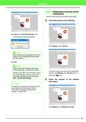 Page 6458
Tutorial
Click Sew, then Set Hole Sewing menu.
→The following message appears. 
Click OK.
Step 4Displaying a preview of the 
embroidery
Preview the stitching and finished embroidery.
Check the preview of the stitching.
Click Display, then Preview.
To return to the normal view after checking the 
preview, click Display, then Preview menu, or 
press the   key.
Check the preview of the finished
embroidery.
Click Display, then Realistic Preview.
aNote:
Hole sewing cannot be applied if one of the 
patterns...