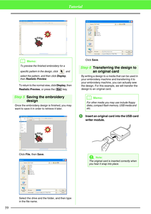 Page 6559
Tutorial
To return to the normal view, click Display, then 
Realistic Preview, or press the   key.
Step 5Saving the embroidery 
design
Once the embroidery design is finished, you may 
want to save it in order to retrieve it later.
Click File, then Save.
Select the drive and the folder, and then type 
in the file name.Click Save.
Step 6Transferring the design to 
an original card
By writing a design to a media that can be used in 
your embroidery machine and transferring it to 
your embroidery machine,...