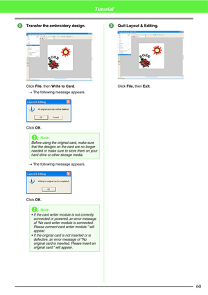 Page 6660
Tutorial
Transfer the embroidery design.
Click File, then Write to Card.
→The following message appears.
Click OK.
→The following message appears.
Click OK.
Quit Layout & Editing.
Click File, then Exit.
aNote:
Before using the original card, make sure 
that the designs on the card are no longer 
needed or make sure to store them on your 
hard drive or other storage media.
aNote:
 If the card writer module is not correctly 
connected or powered, an error message 
of “No card writer module is...