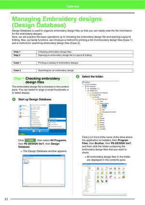 Page 6761
Tutorial
Managing Embroidery designs 
(Design Database)
Design Database is used to organize embroidery design files so that you can easily view the file information 
for the embroidery designs.
Here, we will practice the basic operations up to checking the embroidery design file and opening Layout & 
Editing. Also, as handy functions, we introduce a method for printing a list of embroidery design files (Case 1) 
and a method for searching embroidery design files (Case 2).
Step 1Checking embroidery...