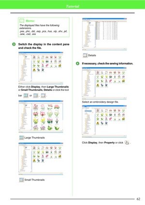 Page 6862
Tutorial
Switch the display in the content pane
and check the file.
Either click Display, then Large Thumbnails 
or Small Thumbnails, Details or click the tool 
bar  or , .
Large Thumbnails
Small ThumbnailsDetails
If necessary, check the sewing information.
Select an embroidery design file.
Click Display, then Property or click  .
bMemo:
The displayed files have the following 
extensions.
.pes, .phc, .dst, .exp, .pcs, .hus, .vip, .shv, .jef, 
.sew, .csd, .xxx
3
4 