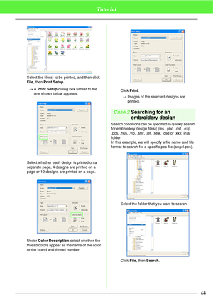 Page 7064
Tutorial
Select the file(s) to be printed, and then click 
File, then Print Setup.
→A Print Setup dialog box similar to the 
one shown below appears.
Select whether each design is printed on a 
separate page, 4 designs are printed on a 
page or 12 designs are printed on a page.
Under Color Description select whether the 
thread colors appear as the name of the color 
or the brand and thread number.Click Print.
→Images of the selected designs are 
printed.
Case 2Searching for an 
embroidery design...