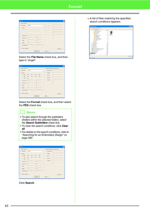 Page 7165
Tutorial
Select the File Name check box, and then 
type in “angel”.
Select the Format check box, and then select 
the PES check box.
Click Search.→A list of files matching the specified 
search conditions appears.
bMemo:
 To also search through the subfolders 
(folders within the selected folder), select 
the 
Search Subfolders check box.
 To clear the search conditions, click 
Clear 
all.
 For details on the search conditions, refer to 
“Searching for an Embroidery Design” on 
page 280. 