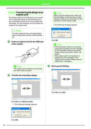 Page 7771
Tutorial
Step 6Transferring the design to an 
original card
By writing a design to a media that can be used in 
your embroidery machine and transferring it to 
your embroidery machine, you can actually sew 
the design. For this example, we will transfer the 
design to an original card.
Insert an original card into the USB card
writer module.
Transfer the embroidery design.
Click File, then Write to Card.
→The following message appears.
Click OK.→The following message appears.
Click OK.
Quit Layout &...