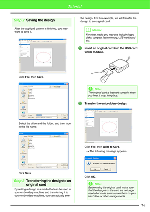 Page 8074
Tutorial
Step 2Saving the design
After the appliqué pattern is finished, you may 
want to save it.
Click File, then Save.
Select the drive and the folder, and then type 
in the file name.
Click Save.
Step 3Transferring the design to an 
original card
By writing a design to a media that can be used in 
your embroidery machine and transferring it to 
your embroidery machine, you can actually sew the design. For this example, we will transfer the 
design to an original card.
Insert an original card into...