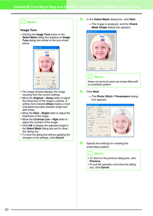 Page 8983
Automatically Converting an Image to an Embroidery Pattern (Layout & Editing/Image to Stitch Wizard)
3.In the Select Mask dialog box, click Next.
→The image is analyzed, and the Check 
Mask Shape dialog box appears.
4.Click Next.
→The Photo Stitch 1 Parameters dialog 
box appears.
5.Specify the settings for creating the 
embroidery pattern.
bMemo:
Image Tune
 Clicking the Image Tune button in the Select Mask dialog box displays an Image 
Tune dialog box similar to the one shown 
below.
 The image...