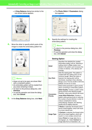 Page 9286
Automatically Converting an Image to an Embroidery Pattern (Layout & Editing/Image to Stitch Wizard)
→A Gray Balance dialog box similar to the 
one shown below appears.
4.Move the slider to specify which parts of the 
image to create the embroidery pattern for.
5.In the Gray Balance dialog box, click Next.→The Photo Stitch 1 Parameters dialog 
box appears.
6.Specify the settings for creating the 
embroidery pattern.
Sewing Option
bMemo:
 Areas not set to be sewn are shown filled 
with a crosshatch...