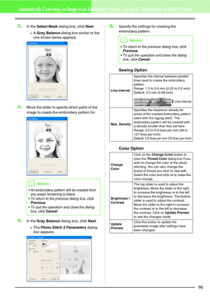 Page 9690
Automatically Converting an Image to an Embroidery Pattern (Layout & Editing/Image to Stitch Wizard)
3.In the Select Mask dialog box, click Next.
→A Gray Balance dialog box similar to the 
one shown below appears.
4.Move the slider to specify which parts of the 
image to create the embroidery pattern for.
5.In the Gray Balance dialog box, click Next.
→The Photo Stitch 2 Parameters dialog 
box appears.
6.Specify the settings for creating the 
embroidery pattern.
Sewing Option
Color Option
bMemo:
 An...