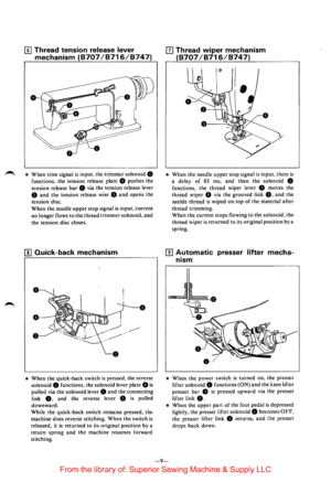 Page 1111] Thread tension  release lever 
mechanism 
(8707 /8716/8747) 
* When trim signal is input.  the trimmer solenoid 0 
functions.  the tension  release plate 8 pushes the 
tension  release 
bar 8 via the  tension  release lever 
8 and the tension  release wire 0 and opens the 
tension  disc. 
When the needle upper stop signal is input, current 
no longer flows to the thread trimmer solenoid, and 
the tension disc closes. 
[!] Quick-back  mechanism 
0 
• 
• 
* When the quick-back  switch is pressed, the...