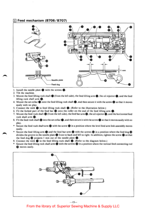 Page 17II] Feed mechanism (8706/8707) 
• 
~ I 
I 
I 
I• 
Feed  dog 
I. Install  the needle  plate 0 with the screws 8. 
2. Tilt  the machine. 
• 
• 
• 
3. Mount the  feed  lifting  rock shaft 8 (from the left  side),  the feed  lifting arm 8. the oil rejector 8. and the  feed 
lifting  rock shaft 
arm 8. 
4. Mount the set collar 0 onto the  feed  lifting  rock shaft 8. and then secure  it with  the screw 8 so that it moves 
easily  with no play. 
5. 
Connect the  wick 8 to feed  lifting  rock shaft 8. (Refer to...