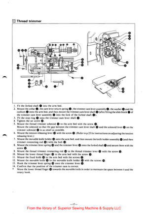 Page 19fl] Thread trimmer 
I. Fit the  forked  shaft 0 into the arm bed. 
2. Mount the collar 8. the cam lever  return  spring 8. the trimmer cam lever assembly G. the washer8 and the 
cushion 8 onto the arm bed, and then mount the trimmer cam lever  shaft 8 (after fitting the slide block 8 of 
the trimmer cam lever  assembly 8 into the fork of the forked shaft 0). 
3. Fit  the stop ring 0 onto the trimmer cam lever shaft 8. 
4. Tighten the  set screw ~. 
5. Mount the thread trimmer solenoid 4D to the arm bed...