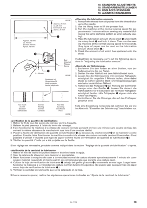 Page 67SL-777B
10. STANDARD ADJUSTMENTS
10. STANDARDEINSTELLUNGEN
10. REGLAGES STANDARD
10. AJUSTES ESTANDARES
50
0935M 0934M 0933M

1. Remove the thread from all points from the thread take-
up to the needle.
2. Use the lifting lever to lift the presser foot.
3. Run the machine at the normal sewing speed for ap-
proximately 1 minute without sewing any material (fol-
lowing the same start/stop pattern as when actually sew-
ing).
4. Place the lubrication amount check sheet 
q underneath
the rotary hook 
w and...