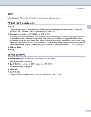 Page 14
ControlCenter311
3
COPY3
Lets you use the PC and any printer driver for enhanced copy operations.
PC-FAX (MFC models only)3
„Send
Lets you scan a page or document and automatically send the image as a fax from the PC using the 
Brother PC-FAX software. (See  PC-FAX sending on page 17.)
„ Receive  (Not available for MFC-240C and MFC-3360C) 
By clicking this button, the PC-FAX receive software is activated and your PC starts receiving fax data from 
your Brother machine. After activating the PC-FAX...