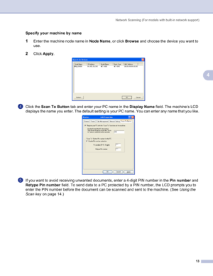 Page 16
Network Scanning (For models with built-in network support)13
4
Specifyyourmachinebyname4
1Enter the machine node name in Node Name, or click Browse and choose the device you want to 
use.
2Click  Apply . 
dClick the  Scan To Button  tab and enter your PC name in the  Display Name field. The machine’s LCD 
displays the name you enter. The default setting is your PC name. You can enter any name that you like.
 
eIf you want to avoid receiving unwanted documents, enter a 4-digit PIN number in the  Pin...