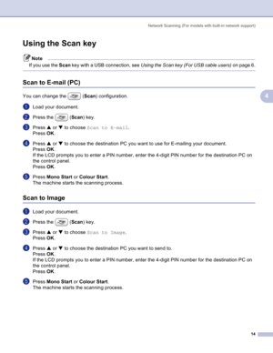 Page 17
Network Scanning (For models with built-in network support)14
4
Using the Scan key4
Note
If you use the  Scan key with a USB connection, see  Using the Scan key (For USB cable users)  on page 6.
 
Scan to E-mail (PC)4
You can change the  (Scan) configuration.
aLoad your document.
bPress the  ( Scan) key.
cPress  a or  b to choose  Scan to E-mail .
Press  OK. 
dPress  a or  b to choose the destination PC you want to use for E-mailing your document.
Press  OK. 
If the LCD prompts you to enter a PIN...